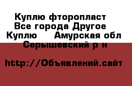 Куплю фторопласт - Все города Другое » Куплю   . Амурская обл.,Серышевский р-н